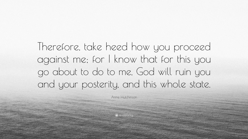 Anne Hutchinson Quote: “Therefore, take heed how you proceed against me; for I know that for this you go about to do to me, God will ruin you and your posterity, and this whole state.”