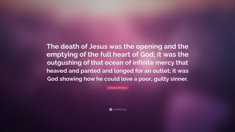 Octavius Winslow Quote: “The death of Jesus was the opening and the emptying of the full heart of God; it was the outgushing of that ocean of infinite mercy that heaved and panted and longed for an outlet; it was God showing how he could love a poor, guilty sinner.”