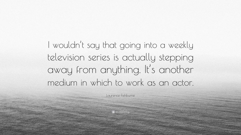 Laurence Fishburne Quote: “I wouldn’t say that going into a weekly television series is actually stepping away from anything. It’s another medium in which to work as an actor.”