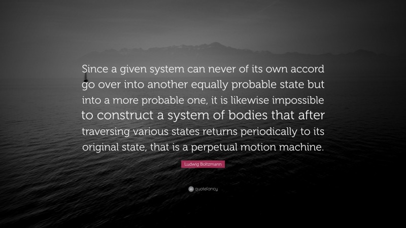 Ludwig Boltzmann Quote: “Since a given system can never of its own accord go over into another equally probable state but into a more probable one, it is likewise impossible to construct a system of bodies that after traversing various states returns periodically to its original state, that is a perpetual motion machine.”