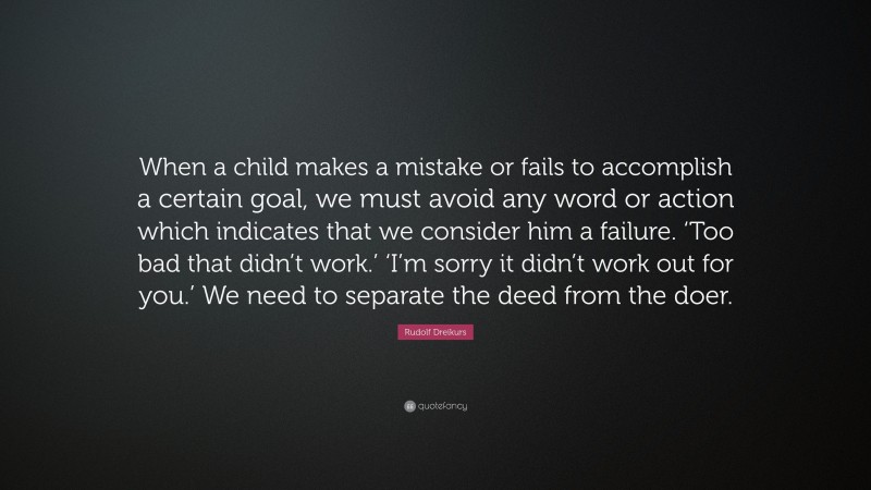 Rudolf Dreikurs Quote: “When a child makes a mistake or fails to accomplish a certain goal, we must avoid any word or action which indicates that we consider him a failure. ‘Too bad that didn’t work.’ ‘I’m sorry it didn’t work out for you.’ We need to separate the deed from the doer.”