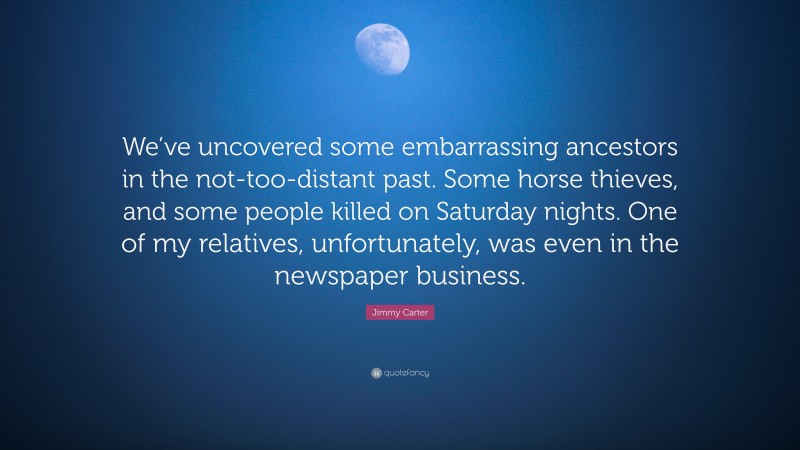 Jimmy Carter Quote: “We’ve uncovered some embarrassing ancestors in the not-too-distant past. Some horse thieves, and some people killed on Saturday nights. One of my relatives, unfortunately, was even in the newspaper business.”
