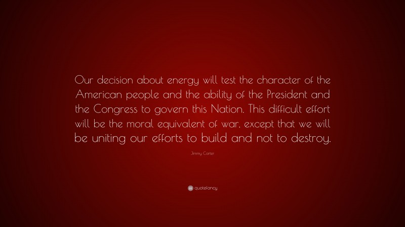 Jimmy Carter Quote: “Our decision about energy will test the character of the American people and the ability of the President and the Congress to govern this Nation. This difficult effort will be the moral equivalent of war, except that we will be uniting our efforts to build and not to destroy.”