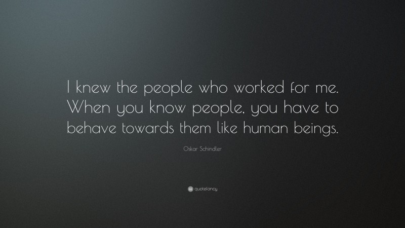 Oskar Schindler Quote: “I knew the people who worked for me. When you know people, you have to behave towards them like human beings.”