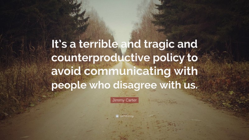 Jimmy Carter Quote: “It’s a terrible and tragic and counterproductive policy to avoid communicating with people who disagree with us.”