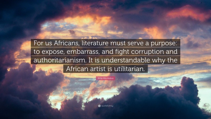Ama Ata Aidoo Quote: “For us Africans, literature must serve a purpose: to expose, embarrass, and fight corruption and authoritarianism. It is understandable why the African artist is utilitarian.”