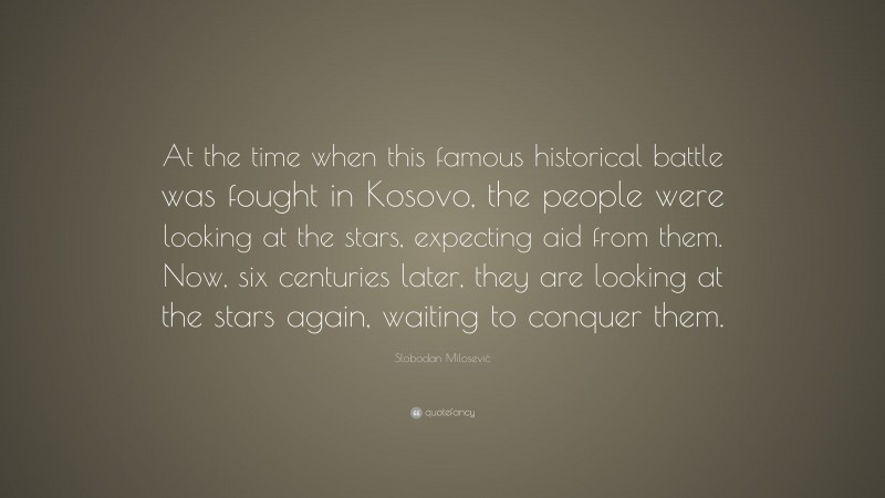 Slobodan Milosević Quote: “At the time when this famous historical battle was fought in Kosovo, the people were looking at the stars, expecting aid from them. Now, six centuries later, they are looking at the stars again, waiting to conquer them.”
