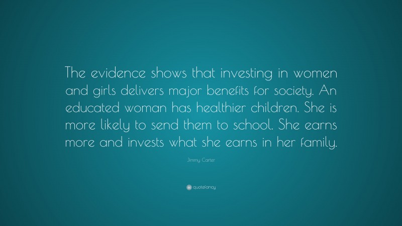 Jimmy Carter Quote: “The evidence shows that investing in women and girls delivers major benefits for society. An educated woman has healthier children. She is more likely to send them to school. She earns more and invests what she earns in her family.”