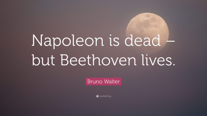 Bruno Walter Quote: “Napoleon is dead – but Beethoven lives.”