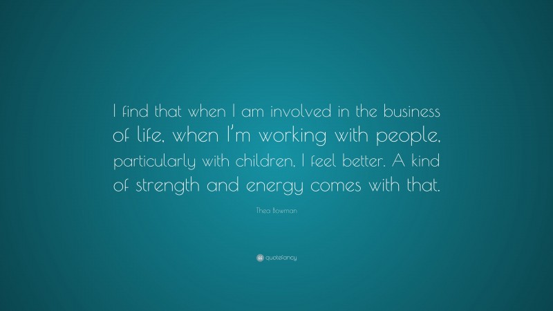 Thea Bowman Quote: “I find that when I am involved in the business of life, when I’m working with people, particularly with children, I feel better. A kind of strength and energy comes with that.”