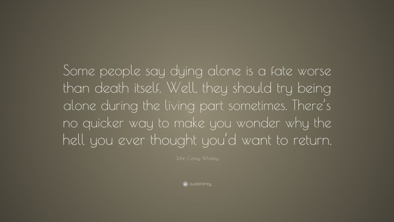 John Corey Whaley Quote: “Some people say dying alone is a fate worse than death itself. Well, they should try being alone during the living part sometimes. There’s no quicker way to make you wonder why the hell you ever thought you’d want to return.”