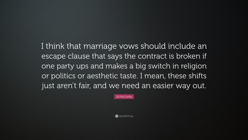 Jill McCorkle Quote: “I think that marriage vows should include an escape clause that says the contract is broken if one party ups and makes a big switch in religion or politics or aesthetic taste. I mean, these shifts just aren’t fair, and we need an easier way out.”