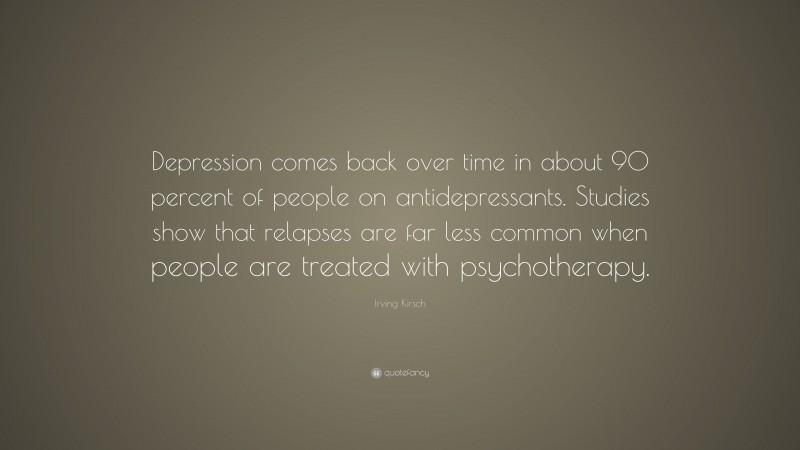 Irving Kirsch Quote: “Depression comes back over time in about 90 percent of people on antidepressants. Studies show that relapses are far less common when people are treated with psychotherapy.”