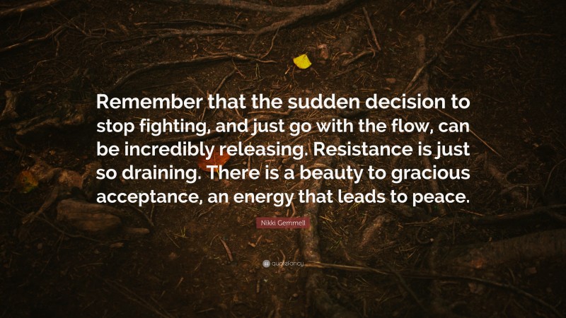 Nikki Gemmell Quote: “Remember that the sudden decision to stop fighting, and just go with the flow, can be incredibly releasing. Resistance is just so draining. There is a beauty to gracious acceptance, an energy that leads to peace.”