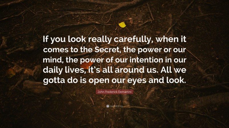 John Frederick Demartini Quote: “If you look really carefully, when it comes to the Secret, the power or our mind, the power of our intention in our daily lives, it’s all around us. All we gotta do is open our eyes and look.”