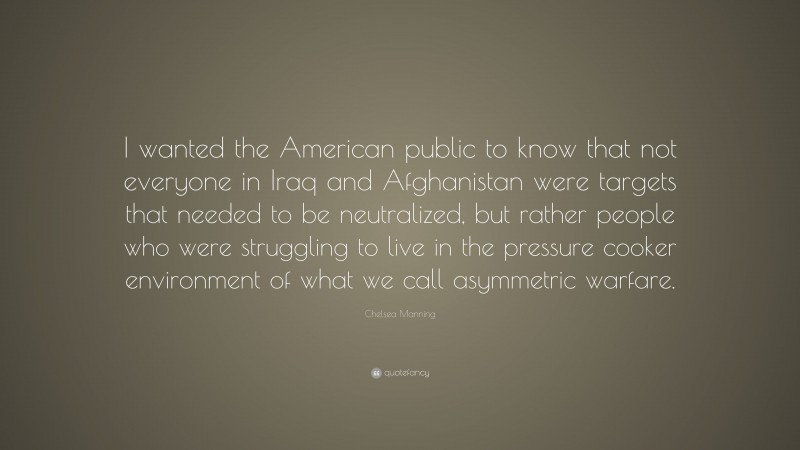 Chelsea Manning Quote: “I wanted the American public to know that not everyone in Iraq and Afghanistan were targets that needed to be neutralized, but rather people who were struggling to live in the pressure cooker environment of what we call asymmetric warfare.”