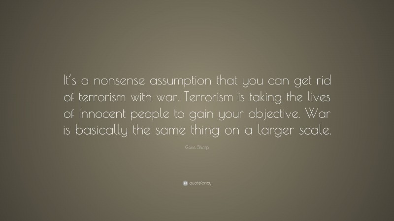 Gene Sharp Quote: “It’s a nonsense assumption that you can get rid of terrorism with war. Terrorism is taking the lives of innocent people to gain your objective. War is basically the same thing on a larger scale.”