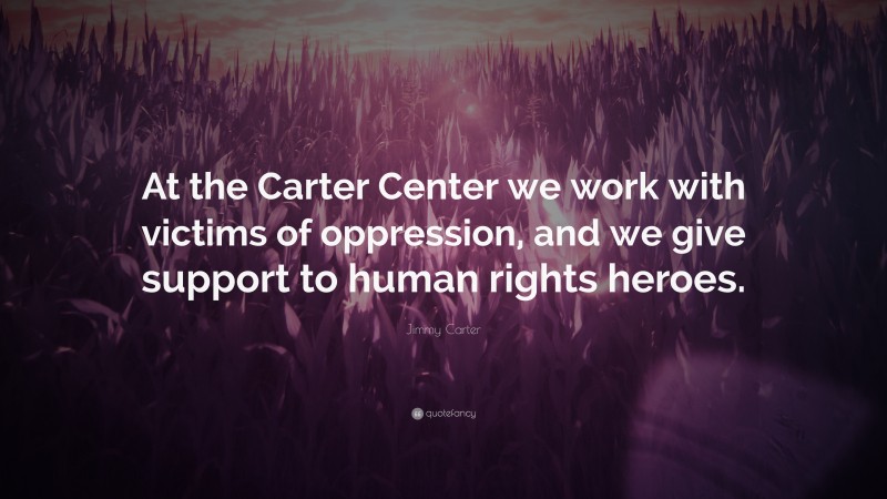 Jimmy Carter Quote: “At the Carter Center we work with victims of oppression, and we give support to human rights heroes.”
