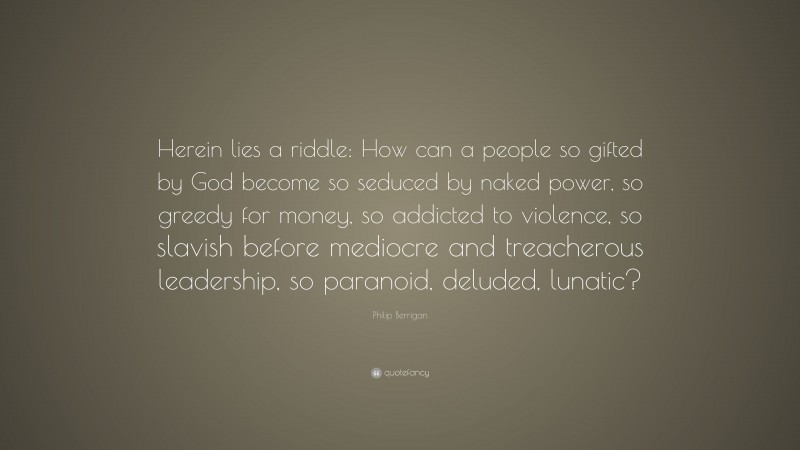 Philip Berrigan Quote: “Herein lies a riddle: How can a people so gifted by God become so seduced by naked power, so greedy for money, so addicted to violence, so slavish before mediocre and treacherous leadership, so paranoid, deluded, lunatic?”