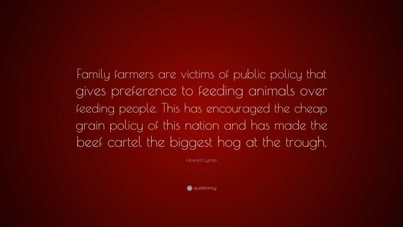 Howard Lyman Quote: “Family farmers are victims of public policy that gives preference to feeding animals over feeding people. This has encouraged the cheap grain policy of this nation and has made the beef cartel the biggest hog at the trough.”