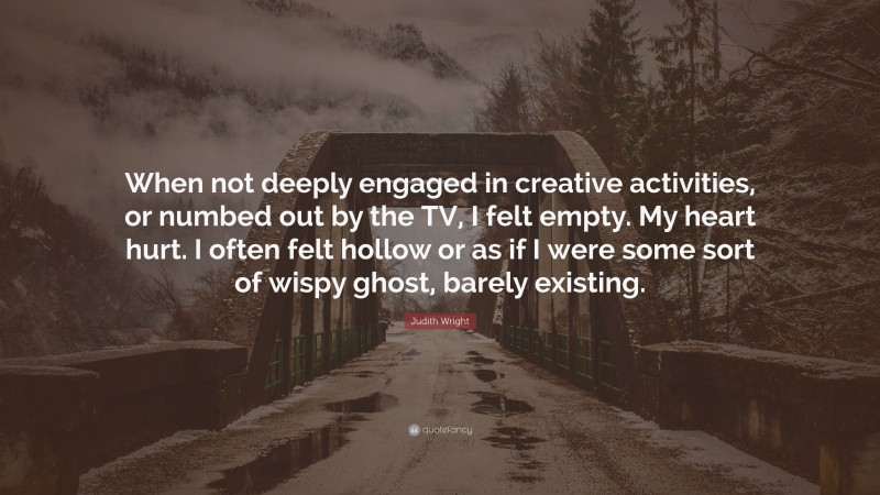 Judith Wright Quote: “When not deeply engaged in creative activities, or numbed out by the TV, I felt empty. My heart hurt. I often felt hollow or as if I were some sort of wispy ghost, barely existing.”