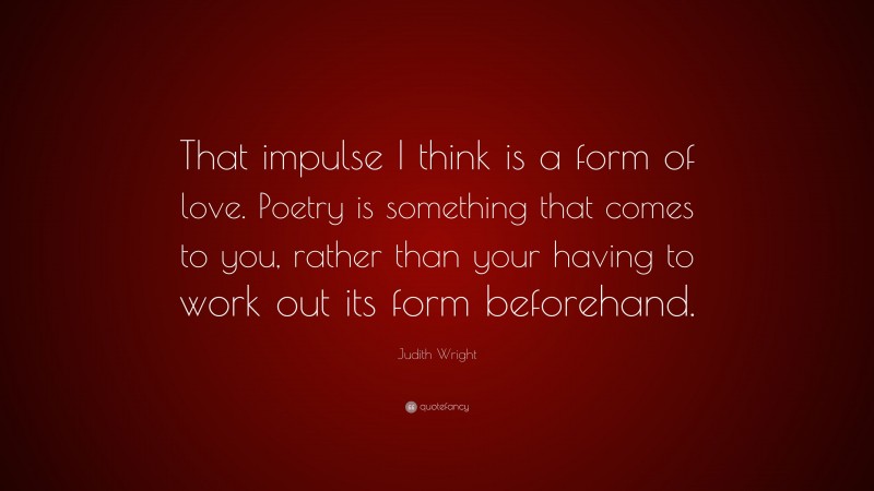 Judith Wright Quote: “That impulse I think is a form of love. Poetry is something that comes to you, rather than your having to work out its form beforehand.”