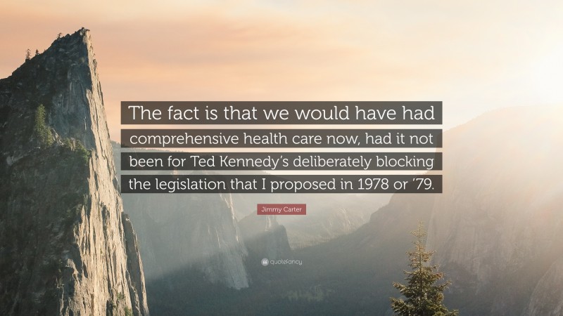 Jimmy Carter Quote: “The fact is that we would have had comprehensive health care now, had it not been for Ted Kennedy’s deliberately blocking the legislation that I proposed in 1978 or ’79.”