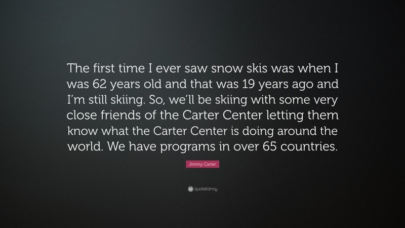 Jimmy Carter Quote: “The first time I ever saw snow skis was when I was 62 years old and that was 19 years ago and I’m still skiing. So, we’ll be skiing with some very close friends of the Carter Center letting them know what the Carter Center is doing around the world. We have programs in over 65 countries.”