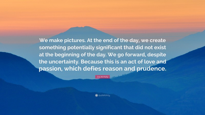 Joe McNally Quote: “We make pictures. At the end of the day, we create something potentially significant that did not exist at the beginning of the day. We go forward, despite the uncertainty. Because this is an act of love and passion, which defies reason and prudence.”