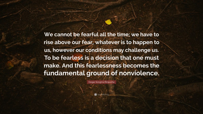 Dzigar Kongtrul Rinpoche Quote: “We cannot be fearful all the time; we have to rise above our fear, whatever is to happen to us, however our conditions may challenge us. To be fearless is a decision that one must make. And this fearlessness becomes the fundamental ground of nonviolence.”