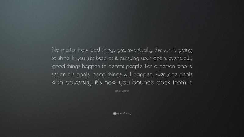 Daniel Cormier Quote: “No matter how bad things get, eventually the sun is going to shine. If you just keep at it, pursuing your goals, eventually good things happen to decent people. For a person who is set on his goals, good things will happen. Everyone deals with adversity, it’s how you bounce back from it.”