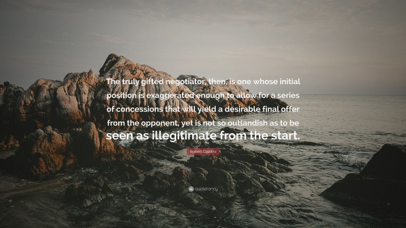 Robert Cialdini Quote: “The truly gifted negotiator, then, is one whose initial position is exaggerated enough to allow for a series of concessions that will yield a desirable final offer from the opponent, yet is not so outlandish as to be seen as illegitimate from the start.”