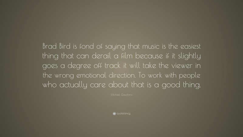 Michael Giacchino Quote: “Brad Bird is fond of saying that music is the easiest thing that can derail a film because if it slightly goes a degree off track it will take the viewer in the wrong emotional direction. To work with people who actually care about that is a good thing.”