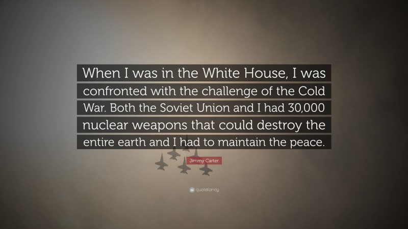 Jimmy Carter Quote: “When I was in the White House, I was confronted with the challenge of the Cold War. Both the Soviet Union and I had 30,000 nuclear weapons that could destroy the entire earth and I had to maintain the peace.”