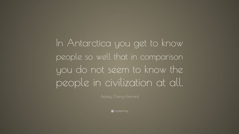 Apsley Cherry-Garrard Quote: “In Antarctica you get to know people so well that in comparison you do not seem to know the people in civilization at all.”