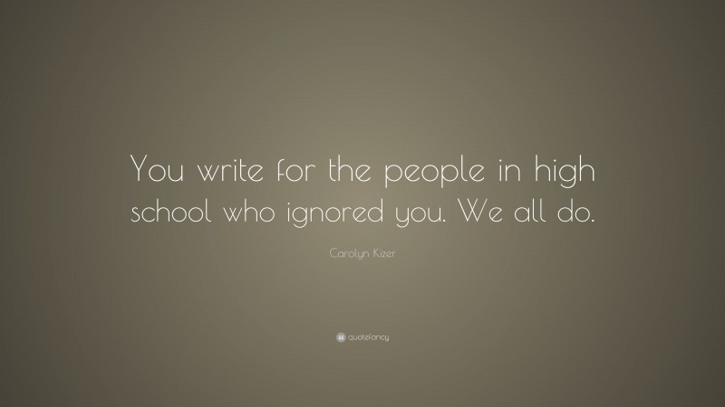 Carolyn Kizer Quote: “You write for the people in high school who ignored you. We all do.”
