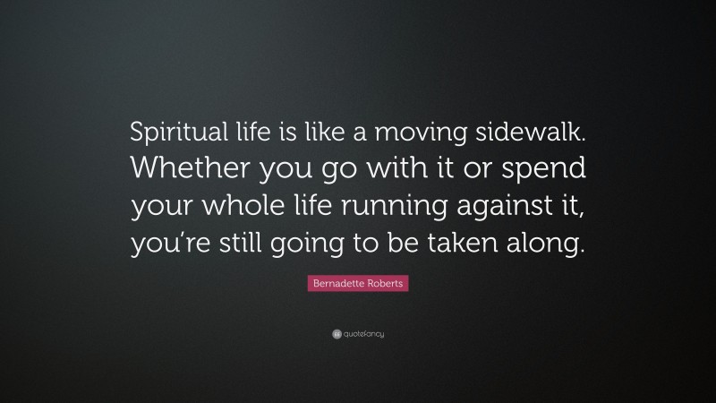 Bernadette Roberts Quote: “Spiritual life is like a moving sidewalk. Whether you go with it or spend your whole life running against it, you’re still going to be taken along.”