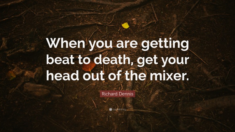 Richard Dennis Quote: “When you are getting beat to death, get your head out of the mixer.”