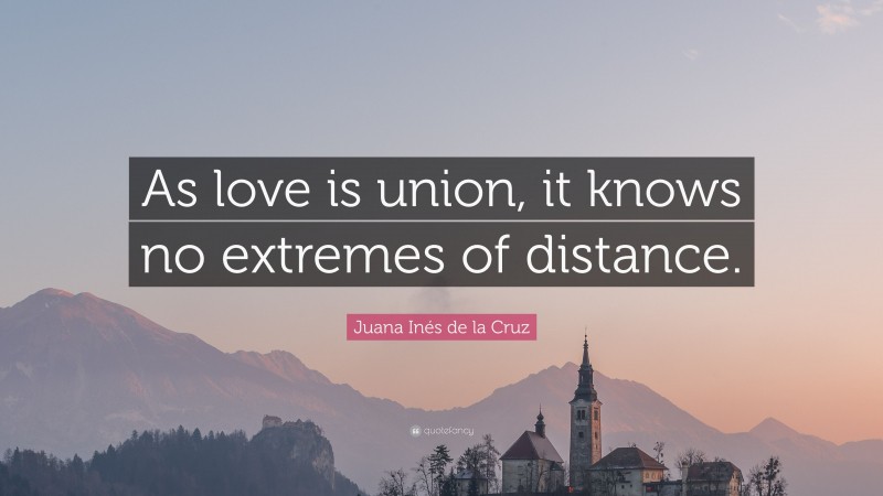 Juana Inés de la Cruz Quote: “As love is union, it knows no extremes of distance.”