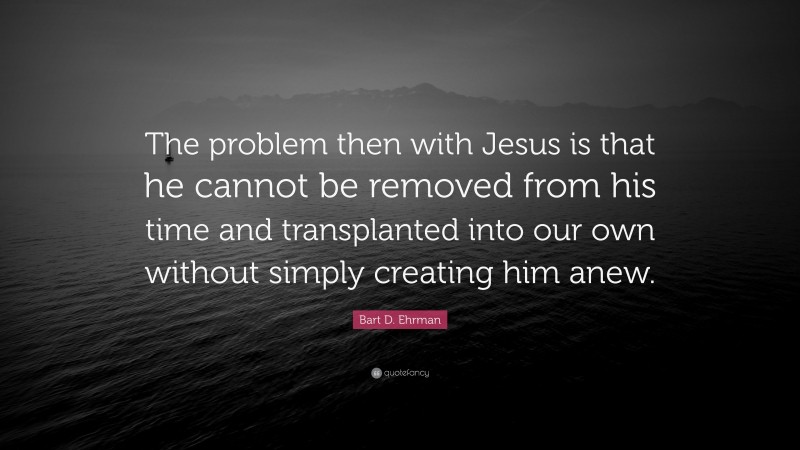 Bart D. Ehrman Quote: “The problem then with Jesus is that he cannot be removed from his time and transplanted into our own without simply creating him anew.”