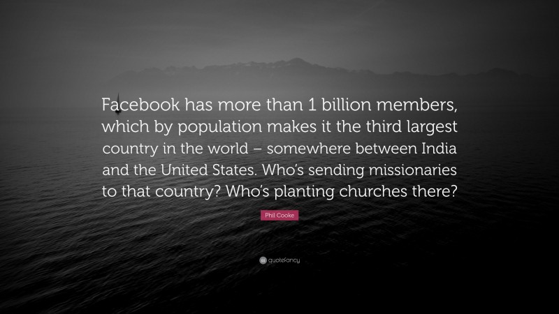Phil Cooke Quote: “Facebook has more than 1 billion members, which by population makes it the third largest country in the world – somewhere between India and the United States. Who’s sending missionaries to that country? Who’s planting churches there?”