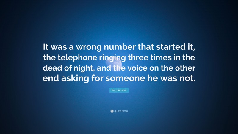 Paul Auster Quote: “It was a wrong number that started it, the telephone ringing three times in the dead of night, and the voice on the other end asking for someone he was not.”