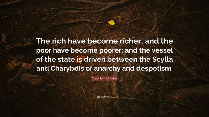 Percy Bysshe Shelley Quote: “The rich have become richer, and the poor have become poorer; and the vessel of the state is driven between the Scylla and Charybdis of anarchy and despotism.”