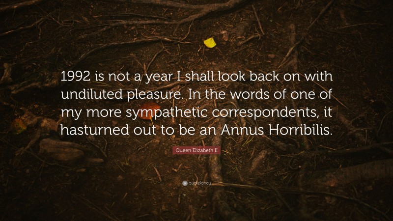 Queen Elizabeth II Quote: “1992 is not a year I shall look back on with undiluted pleasure. In the words of one of my more sympathetic correspondents, it hasturned out to be an Annus Horribilis.”