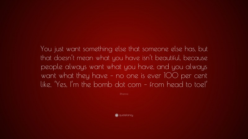 Rihanna Quote: “You just want something else that someone else has, but that doesn’t mean what you have isn’t beautiful, because people always want what you have, and you always want what they have – no one is ever 100 per cent like, ‘Yes, I’m the bomb dot com – from head to toe!’”