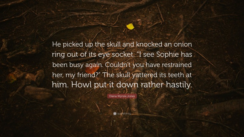Diana Wynne Jones Quote: “He picked up the skull and knocked an onion ring out of its eye socket. “I see Sophie has been busy again. Couldn’t you have restrained her, my friend?” The skull yattered its teeth at him. Howl put it down rather hastily.”