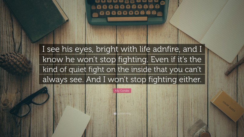 Ally Condie Quote: “I see his eyes, bright with life adnfire, and I know he won’t stop fighting. Even if it’s the kind of quiet fight on the inside that you can’t always see. And I won’t stop fighting either.”