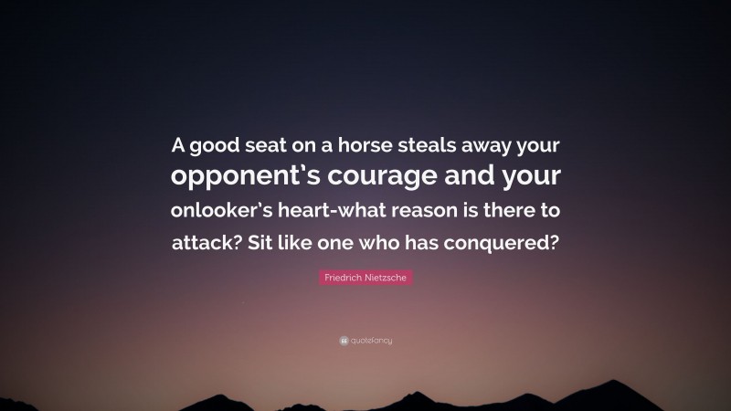 Friedrich Nietzsche Quote: “A good seat on a horse steals away your opponent’s courage and your onlooker’s heart-what reason is there to attack? Sit like one who has conquered?”