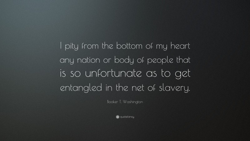 Booker T. Washington Quote: “I pity from the bottom of my heart any nation or body of people that is so unfortunate as to get entangled in the net of slavery.”