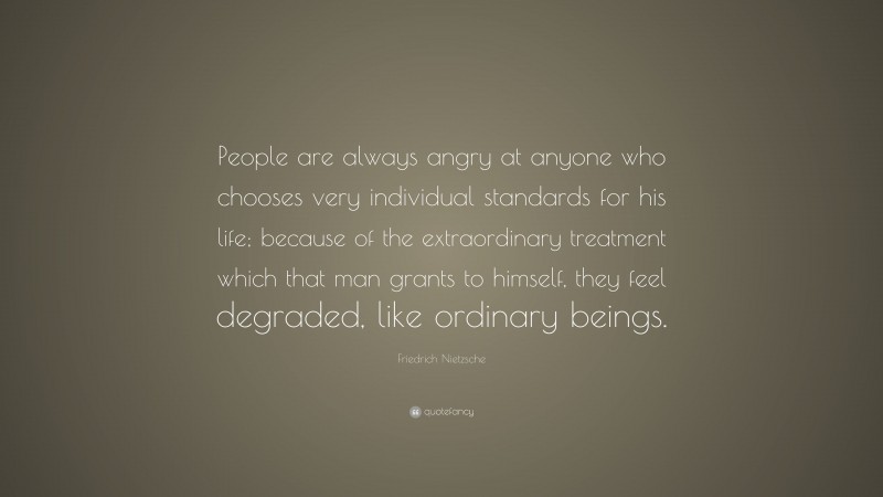 Friedrich Nietzsche Quote: “People are always angry at anyone who chooses very individual standards for his life; because of the extraordinary treatment which that man grants to himself, they feel degraded, like ordinary beings.”